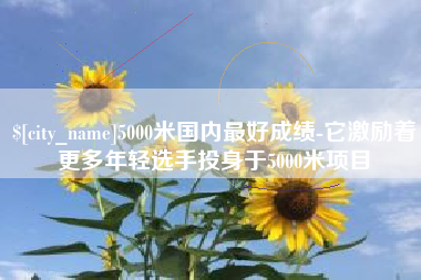 眉山5000米国内最好成绩-它激励着更多年轻选手投身于5000米项目