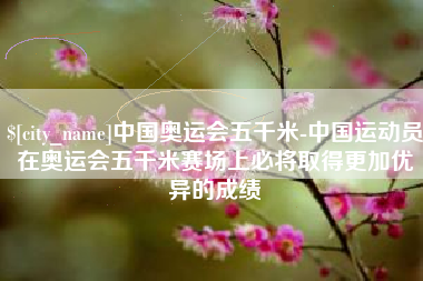 眉山中国奥运会五千米-中国运动员在奥运会五千米赛场上必将取得更加优异的成绩