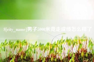 眉山男子5000米竞走成绩怎么样了