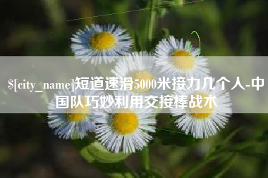 眉山短道速滑5000米接力几个人-中国队巧妙利用交接棒战术