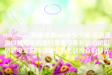 眉山短道速滑5000米多少圈-短道速滑以其紧张刺激的赛事节奏和运动员们风驰电掣的身姿吸引着无数观众的目光