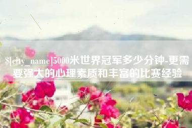 眉山5000米世界冠军多少分钟-更需要强大的心理素质和丰富的比赛经验