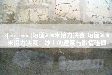 眉山短道5000米接力决赛-短道5000米接力决赛：冰上的速度与激情碰撞