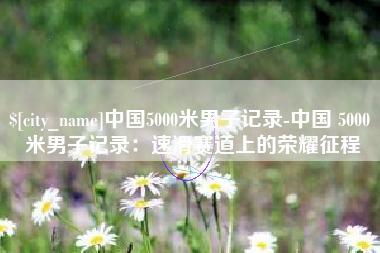 眉山中国5000米男子记录-中国 5000 米男子记录：速滑赛道上的荣耀征程