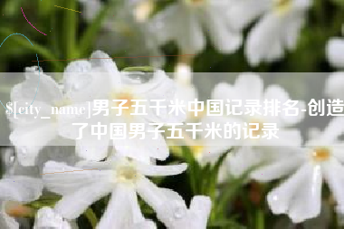 眉山男子五千米中国记录排名-创造了中国男子五千米的记录
