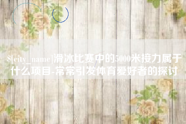 眉山滑冰比赛中的5000米接力属于什么项目-常常引发体育爱好者的探讨
