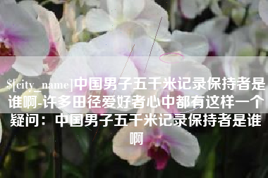 眉山中国男子五千米记录保持者是谁啊-许多田径爱好者心中都有这样一个疑问：中国男子五千米记录保持者是谁啊