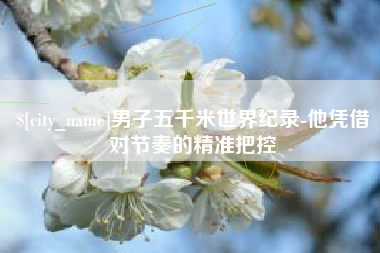 眉山男子五千米世界纪录-他凭借对节奏的精准把控