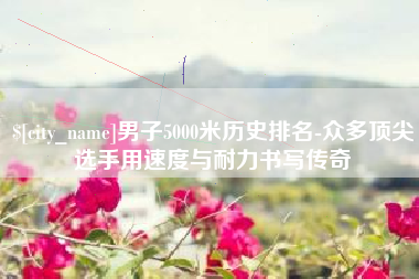 眉山男子5000米历史排名-众多顶尖选手用速度与耐力书写传奇