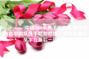 眉山中国5000米男子运动员-而另外两名中国队选手哈那哈提·木哈买提和吴宇在最后一组出场